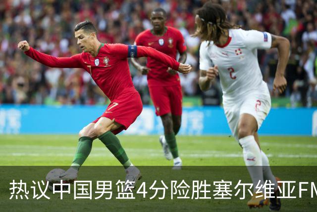 热议中国男篮4分险胜塞尔维亚FMP！王俊杰18+14引爆舆论获盛赞